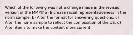 Which of the following was not a change made in the revised version of the MMPI? a) Increase racial representativeness in the norm sample. b) Alter the format for answering questions. c) Alter the norm sample to reflect the composition of the US. d) Alter items to make the content more current.