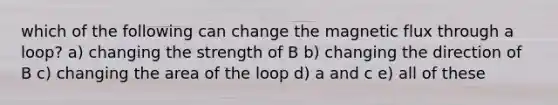 which of the following can change the magnetic flux through a loop? a) changing the strength of B b) changing the direction of B c) changing the area of the loop d) a and c e) all of these