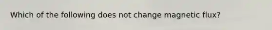 Which of the following does not change magnetic flux?