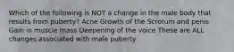 Which of the following is NOT a change in the male body that results from puberty? Acne Growth of the Scrotum and penis Gain in muscle mass Deepening of the voice These are ALL changes associated with male puberty