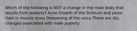 Which of the following is NOT a change in the male body that results from puberty? Acne Growth of the Scrotum and penis Gain in muscle mass Deepening of the voice These are ALL changes associated with male puberty