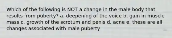 Which of the following is NOT a change in the male body that results from puberty? a. deepening of the voice b. gain in muscle mass c. growth of the scrotum and penis d. acne e. these are all changes associated with male puberty