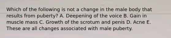 Which of the following is not a change in the male body that results from puberty? A. Deepening of the voice B. Gain in muscle mass C. Growth of the scrotum and penis D. Acne E. These are all changes associated with male puberty.