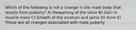 Which of the following is not a change in the male body that results from puberty? A) Deepening of the voice B) Gain in muscle mass C) Growth of the scrotum and penis D) Acne E) These are all changes associated with male puberty