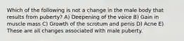 Which of the following is not a change in the male body that results from puberty? A) Deepening of the voice B) Gain in muscle mass C) Growth of the scrotum and penis D) Acne E) These are all changes associated with male puberty.