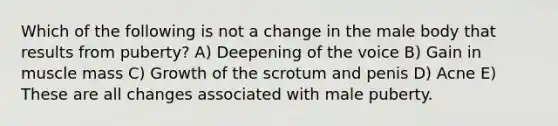 Which of the following is not a change in the male body that results from puberty? A) Deepening of the voice B) Gain in muscle mass C) Growth of the scrotum and penis D) Acne E) These are all changes associated with male puberty.