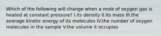 Which of the following will change when a mole of oxygen gas is heated at constant pressure? I.its density II.its mass III.the average kinetic energy of its molecules IV.the number of oxygen molecules in the sample V.the volume it occupies