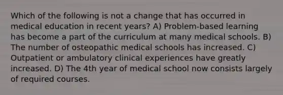 Which of the following is not a change that has occurred in medical education in recent years? A) Problem-based learning has become a part of the curriculum at many medical schools. B) The number of osteopathic medical schools has increased. C) Outpatient or ambulatory clinical experiences have greatly increased. D) The 4th year of medical school now consists largely of required courses.