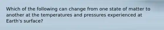 Which of the following can change from one state of matter to another at the temperatures and pressures experienced at Earth's surface?