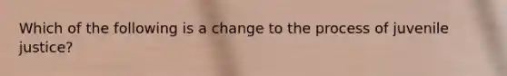 Which of the following is a change to the process of juvenile justice?