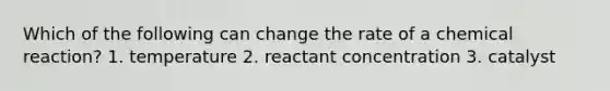 Which of the following can change the rate of a chemical reaction? 1. temperature 2. reactant concentration 3. catalyst