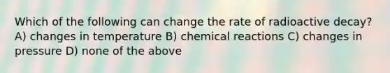 Which of the following can change the rate of radioactive decay? A) changes in temperature B) chemical reactions C) changes in pressure D) none of the above