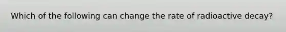 Which of the following can change the rate of radioactive decay?