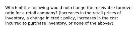 Which of the following would not change the receivable turnover ratio for a retail company? (increases in the retail prices of inventory, a change in credit policy, increases in the cost incurred to purchase inventory, or none of the above?)