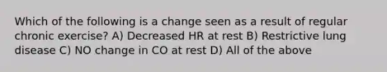 Which of the following is a change seen as a result of regular chronic exercise? A) Decreased HR at rest B) Restrictive lung disease C) NO change in CO at rest D) All of the above