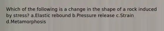 Which of the following is a change in the shape of a rock induced by stress? a.Elastic rebound b.Pressure release c.Strain d.Metamorphosis