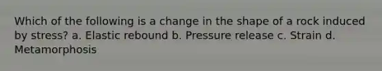 Which of the following is a change in the shape of a rock induced by stress? a. Elastic rebound b. Pressure release c. Strain d. Metamorphosis