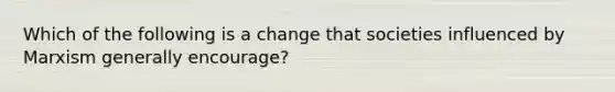 Which of the following is a change that societies influenced by Marxism generally encourage?