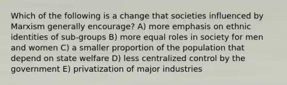 Which of the following is a change that societies influenced by Marxism generally encourage? A) more emphasis on ethnic identities of sub-groups B) more equal roles in society for men and women C) a smaller proportion of the population that depend on state welfare D) less centralized control by the government E) privatization of major industries