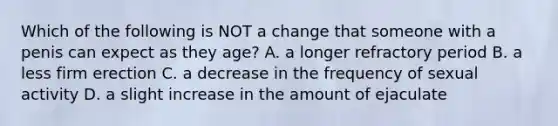 Which of the following is NOT a change that someone with a penis can expect as they age? A. a longer refractory period B. a less firm erection C. a decrease in the frequency of sexual activity D. a slight increase in the amount of ejaculate