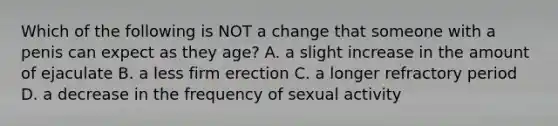 Which of the following is NOT a change that someone with a penis can expect as they age? A. a slight increase in the amount of ejaculate B. a less firm erection C. a longer refractory period D. a decrease in the frequency of sexual activity