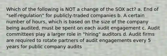 Which of the following is NOT a change of the SOX act? a. End of "self-regulation" for publicly-traded companies b. A certain number of hours, which is based on the size of the company being audited, must be spent on each audit engagement c. Audit committees play a larger role in "hiring" auditors d. Audit firms are required to rotate partners of audit engagements every 5 years for public company audits