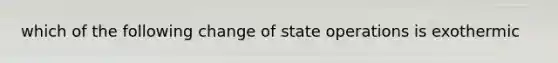 which of the following change of state operations is exothermic