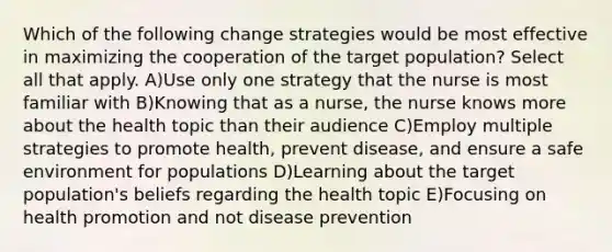 Which of the following change strategies would be most effective in maximizing the cooperation of the target population? Select all that apply. A)Use only one strategy that the nurse is most familiar with B)Knowing that as a nurse, the nurse knows more about the health topic than their audience C)Employ multiple strategies to promote health, prevent disease, and ensure a safe environment for populations D)Learning about the target population's beliefs regarding the health topic E)Focusing on health promotion and not disease prevention