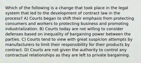 Which of the following is a change that took place in the legal system that led to the development of contract law in the process? A) Courts began to shift their emphasis from protecting consumers and workers to protecting business and promoting industrialization. B) Courts today are not willing to consider defenses based on inequality of bargaining power between the parties. C) Courts tend to view with great suspicion attempts by manufacturers to limit their responsibility for their products by contract. D) Courts are not given the authority to control any contractual relationships as they are left to private bargaining.