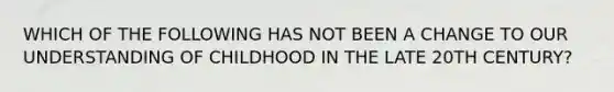 WHICH OF THE FOLLOWING HAS NOT BEEN A CHANGE TO OUR UNDERSTANDING OF CHILDHOOD IN THE LATE 20TH CENTURY?