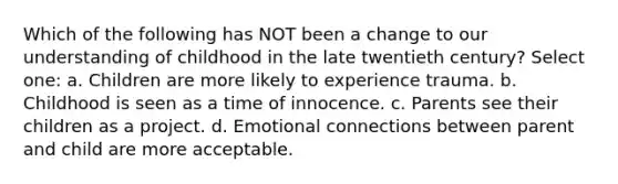 Which of the following has NOT been a change to our understanding of childhood in the late twentieth century? Select one: a. Children are more likely to experience trauma. b. Childhood is seen as a time of innocence. c. Parents see their children as a project. d. Emotional connections between parent and child are more acceptable.