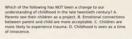 Which of the following has NOT been a change to our understanding of childhood in the late twentieth century? A. Parents see their children as a project. B. Emotional connections between parent and child are more acceptable. C. Children are more likely to experience trauma. D. Childhood is seen as a time of innocence.