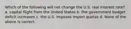 Which of the following will not change the U.S. real interest rate? a. capital flight from the United States b. the government budget deficit increases c. the U.S. imposes import quotas d. None of the above is correct.