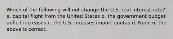 Which of the following will not change the U.S. real interest rate? a. capital flight from the United States b. the government budget deficit increases c. the U.S. imposes import quotas d. None of the above is correct.