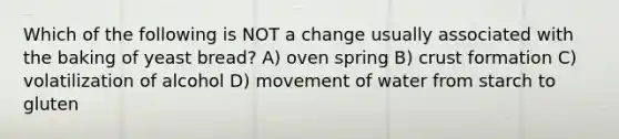 Which of the following is NOT a change usually associated with the baking of yeast bread? A) oven spring B) crust formation C) volatilization of alcohol D) movement of water from starch to gluten