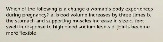 Which of the following is a change a woman's body experiences during pregnancy? a. blood volume increases by three times b. <a href='https://www.questionai.com/knowledge/kLccSGjkt8-the-stomach' class='anchor-knowledge'>the stomach</a> and supporting muscles increase in size c. feet swell in response to high blood sodium levels d. joints become more flexible