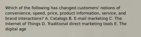 Which of the following has changed​ customers' notions of​ convenience, speed,​ price, product​ information, service, and brand​ interactions? A. Catalogs B. ​E-mail marketing C. The Internet of Things D. Traditional direct marketing tools E. The digital age