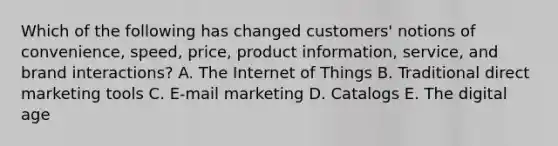 Which of the following has changed​ customers' notions of​ convenience, speed,​ price, product​ information, service, and brand​ interactions? A. The Internet of Things B. Traditional direct marketing tools C. E-mail marketing D. Catalogs E. The digital age