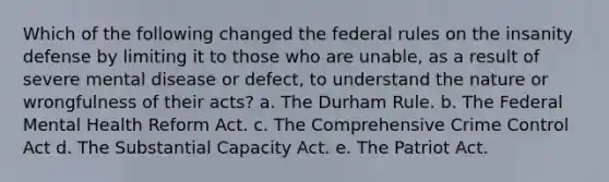 Which of the following changed the federal rules on the insanity defense by limiting it to those who are unable, as a result of severe mental disease or defect, to understand the nature or wrongfulness of their acts? a. The Durham Rule. b. The Federal Mental Health Reform Act. c. The Comprehensive Crime Control Act d. The Substantial Capacity Act. e. The Patriot Act.