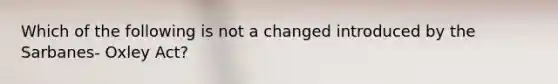 Which of the following is not a changed introduced by the Sarbanes- Oxley Act?