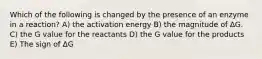 Which of the following is changed by the presence of an enzyme in a reaction? A) the activation energy B) the magnitude of ΔG. C) the G value for the reactants D) the G value for the products E) The sign of ΔG