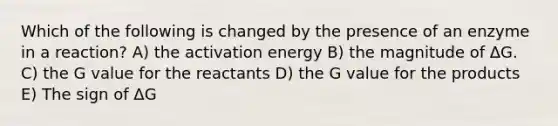 Which of the following is changed by the presence of an enzyme in a reaction? A) the activation energy B) the magnitude of ΔG. C) the G value for the reactants D) the G value for the products E) The sign of ΔG