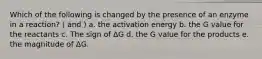 Which of the following is changed by the presence of an enzyme in a reaction? ( and ) a. the activation energy b. the G value for the reactants c. The sign of ΔG d. the G value for the products e. the magnitude of ΔG.