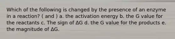 Which of the following is changed by the presence of an enzyme in a reaction? ( and ) a. the activation energy b. the G value for the reactants c. The sign of ΔG d. the G value for the products e. the magnitude of ΔG.