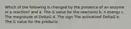 Which of the following is changed by the presence of an enzyme in a reaction? and a. The G value for the reactants b. n energy c. The magnitude of DeltaG d. The sign The activatioof DeltaG e. The G value for the products