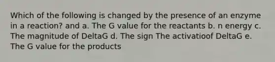 Which of the following is changed by the presence of an enzyme in a reaction? and a. The G value for the reactants b. n energy c. The magnitude of DeltaG d. The sign The activatioof DeltaG e. The G value for the products