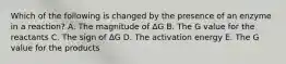 Which of the following is changed by the presence of an enzyme in a reaction? A. The magnitude of ΔG B. The G value for the reactants C. The sign of ΔG D. The activation energy E. The G value for the products