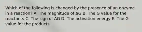 Which of the following is changed by the presence of an enzyme in a reaction? A. The magnitude of ΔG B. The G value for the reactants C. The sign of ΔG D. The activation energy E. The G value for the products