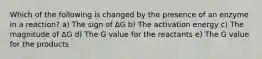 Which of the following is changed by the presence of an enzyme in a reaction? a) The sign of ΔG b) The activation energy c) The magnitude of ΔG d) The G value for the reactants e) The G value for the products