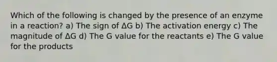 Which of the following is changed by the presence of an enzyme in a reaction? a) The sign of ΔG b) The activation energy c) The magnitude of ΔG d) The G value for the reactants e) The G value for the products